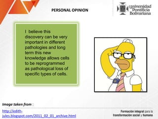 PERSONAL OPINION
.
I believe this
discovery can be very
important in different
pathologies and long
term this new
knowledge allows cells
to be reprogrammed
as pathological loss of
specific types of cells.
http://edith-
jules.blogspot.com/2011_02_01_archive.html
Image taken from :
 