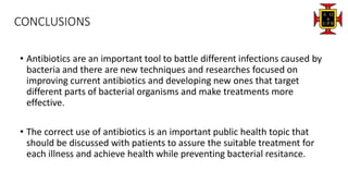 CONCLUSIONS
• Antibiotics are an important tool to battle different infections caused by
bacteria and there are new techniques and researches focused on
improving current antibiotics and developing new ones that target
different parts of bacterial organisms and make treatments more
effective.
• The correct use of antibiotics is an important public health topic that
should be discussed with patients to assure the suitable treatment for
each illness and achieve health while preventing bacterial resitance.
 
