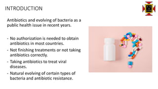 INTRODUCTION
Antibiotics and evolving of bacteria as a
public health issue in recent years.
- No authorization is needed to obtain
antibiotics in most countries.
- Not finishing treatments or not taking
antibiotics correctly.
- Taking antibiotics to treat viral
diseases.
- Natural evolving of certain types of
bacteria and antibiotic resistance.
 