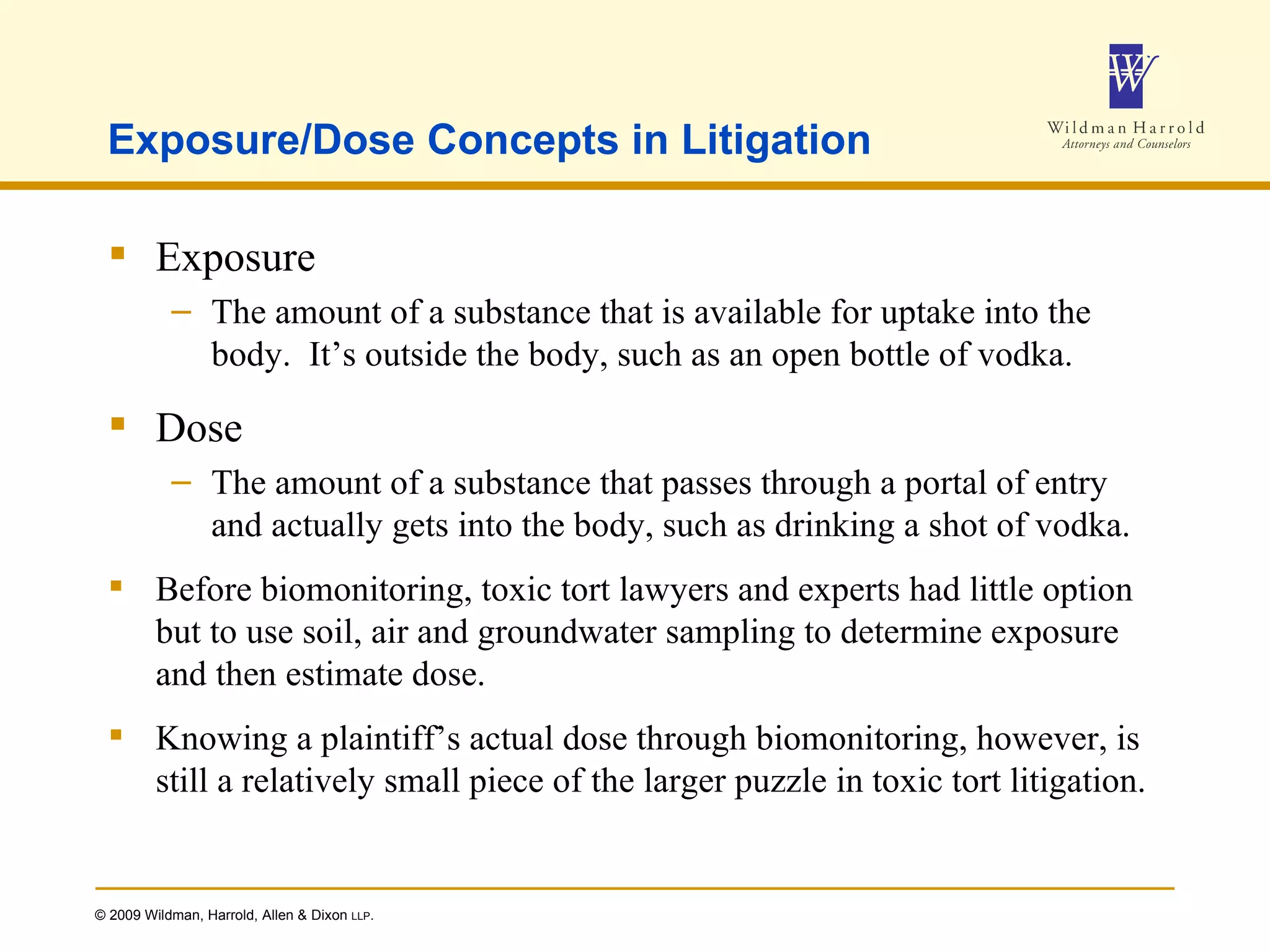 Exposure/Dose Concepts in Litigation Exposure The amount of a substance that is available for uptake into the body.  It’s outside the body, such as an open bottle of vodka. Dose The amount of a substance that passes through a portal of entry and actually gets into the body, such as drinking a shot of vodka. Before biomonitoring, toxic tort lawyers and experts had little option but to use soil, air and groundwater sampling to determine exposure and then estimate dose. Knowing a plaintiff’s actual dose through biomonitoring, however, is still a relatively small piece of the larger puzzle in toxic tort litigation. 