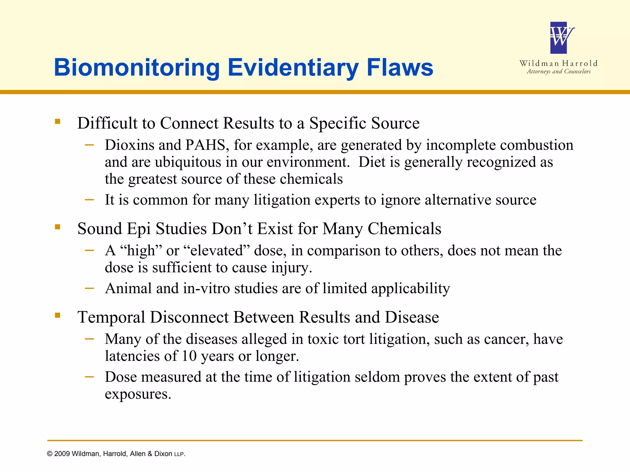 Biomonitoring Evidentiary Flaws Difficult to Connect Results to a Specific Source Dioxins and PAHS, for example, are generated by incomplete combustion and are ubiquitous in our environment.  Diet is generally recognized as the greatest source of these chemicals It is common for many litigation experts to ignore alternative source Sound Epi Studies Don’t Exist for Many Chemicals A “high” or “elevated” dose, in comparison to others, does not mean the dose is sufficient to cause injury. Animal and in-vitro studies are of limited applicability Temporal Disconnect Between Results and Disease  Many of the diseases alleged in toxic tort litigation, such as cancer, have latencies of 10 years or longer. Dose measured at the time of litigation seldom proves the extent of past exposures. 