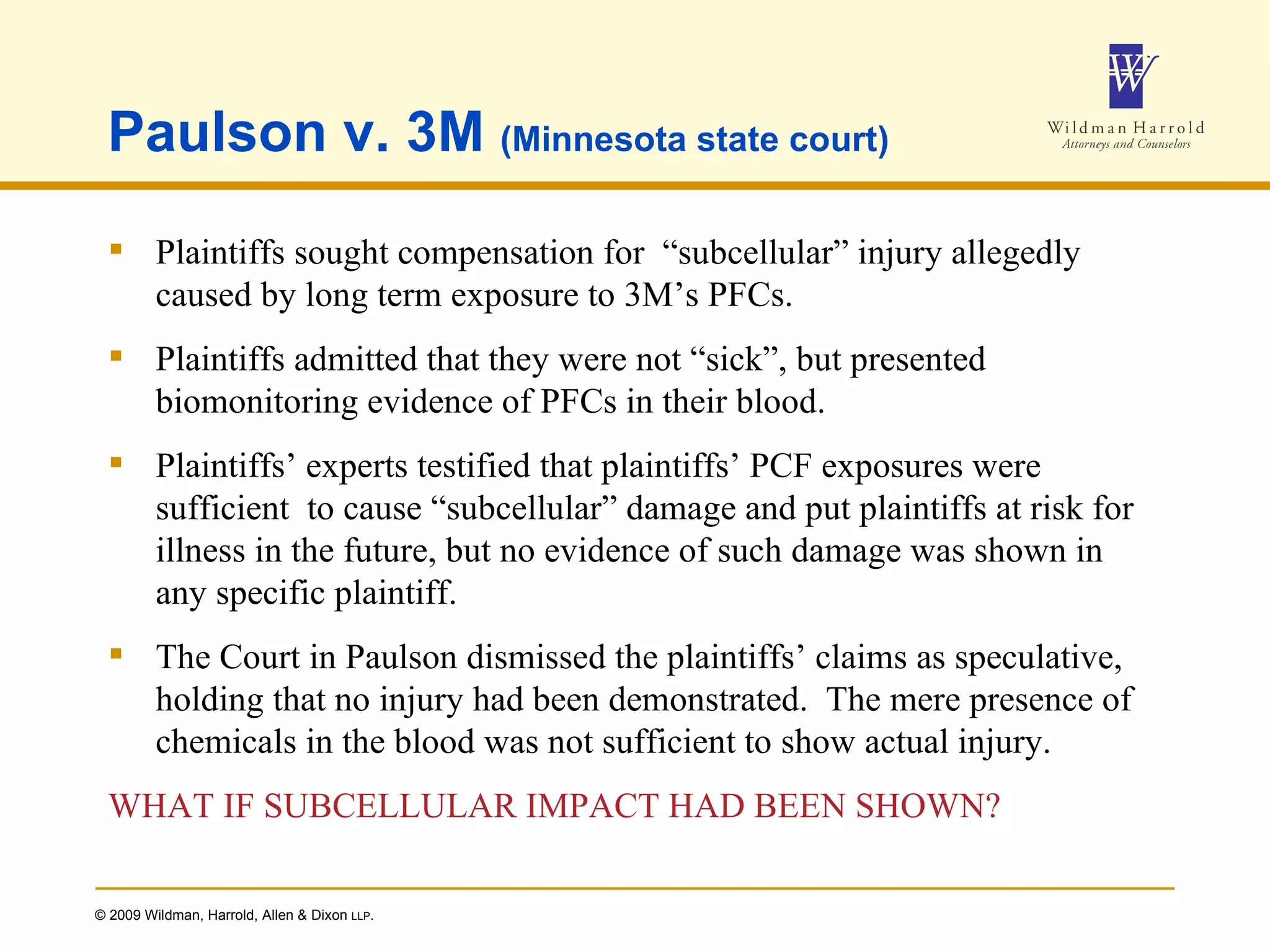 Paulson v. 3M  (Minnesota state court) Plaintiffs sought compensation for  “subcellular” injury allegedly caused by long term exposure to 3M’s PFCs. Plaintiffs admitted that they were not “sick”, but presented biomonitoring evidence of PFCs in their blood. Plaintiffs’ experts testified that plaintiffs’ PCF exposures were sufficient  to cause “subcellular” damage and put plaintiffs at risk for illness in the future, but no evidence of such damage was shown in any specific plaintiff. The Court in Paulson dismissed the plaintiffs’ claims as speculative, holding that no injury had been demonstrated.  The mere presence of chemicals in the blood was not sufficient to show actual injury. WHAT IF SUBCELLULAR IMPACT HAD BEEN SHOWN? 