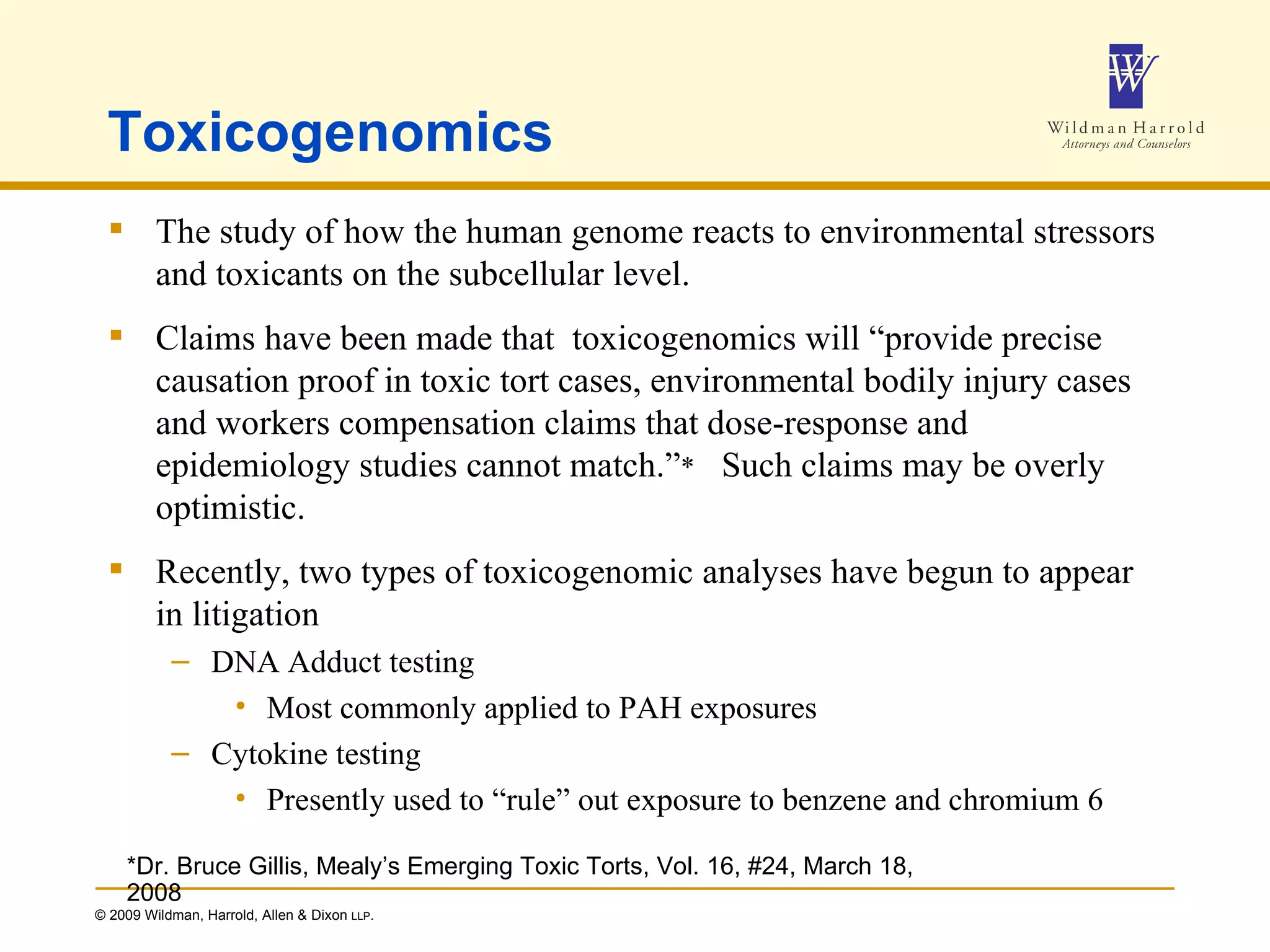 Toxicogenomics The study of how the human genome reacts to environmental stressors and toxicants on the subcellular level. Claims have been made that  toxicogenomics will “provide precise causation proof in toxic tort cases, environmental bodily injury cases and workers compensation claims that dose-response and epidemiology studies cannot match.” *   Such claims may be overly optimistic. Recently, two types of toxicogenomic analyses have begun to appear in litigation DNA Adduct testing Most commonly applied to PAH exposures Cytokine testing Presently used to “rule” out exposure to benzene and chromium 6 *Dr. Bruce Gillis, Mealy’s Emerging Toxic Torts, Vol. 16, #24, March 18, 2008 