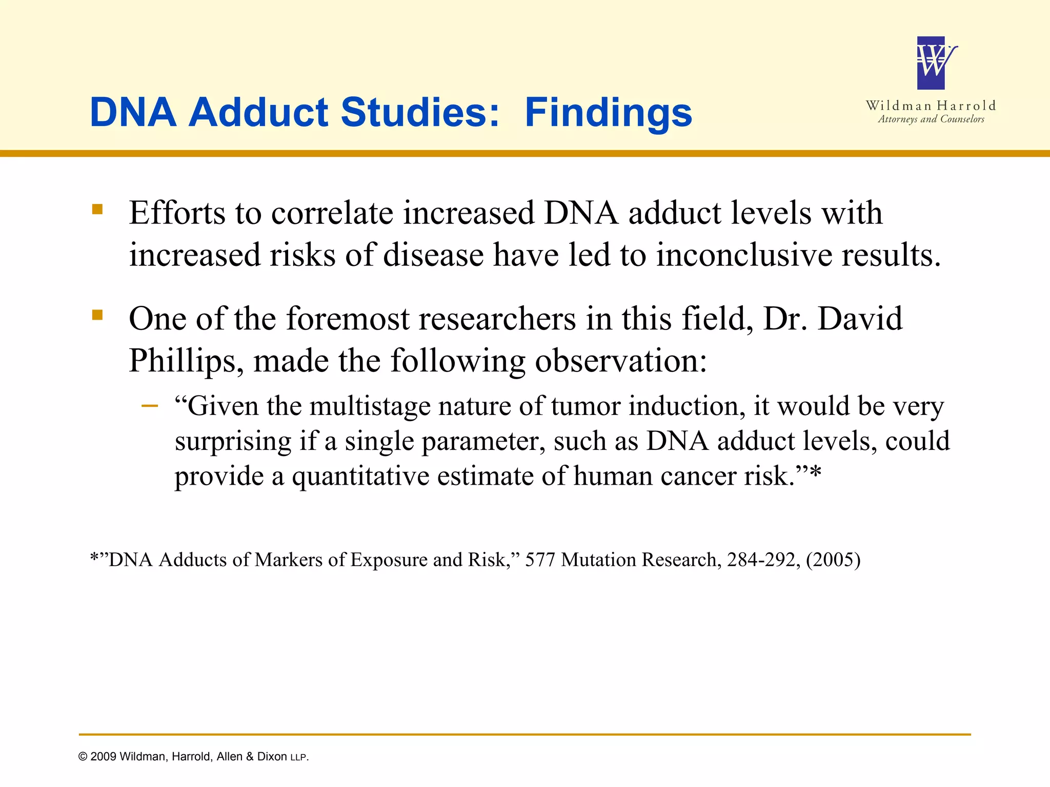 DNA Adduct Studies:  Findings Efforts to correlate increased DNA adduct levels with increased risks of disease have led to inconclusive results. One of the foremost researchers in this field, Dr. David Phillips, made the following observation: “ Given the multistage nature of tumor induction, it would be very surprising if a single parameter, such as DNA adduct levels, could provide a quantitative estimate of human cancer risk.”* *”DNA Adducts of Markers of Exposure and Risk,” 577 Mutation Research, 284-292, (2005) 