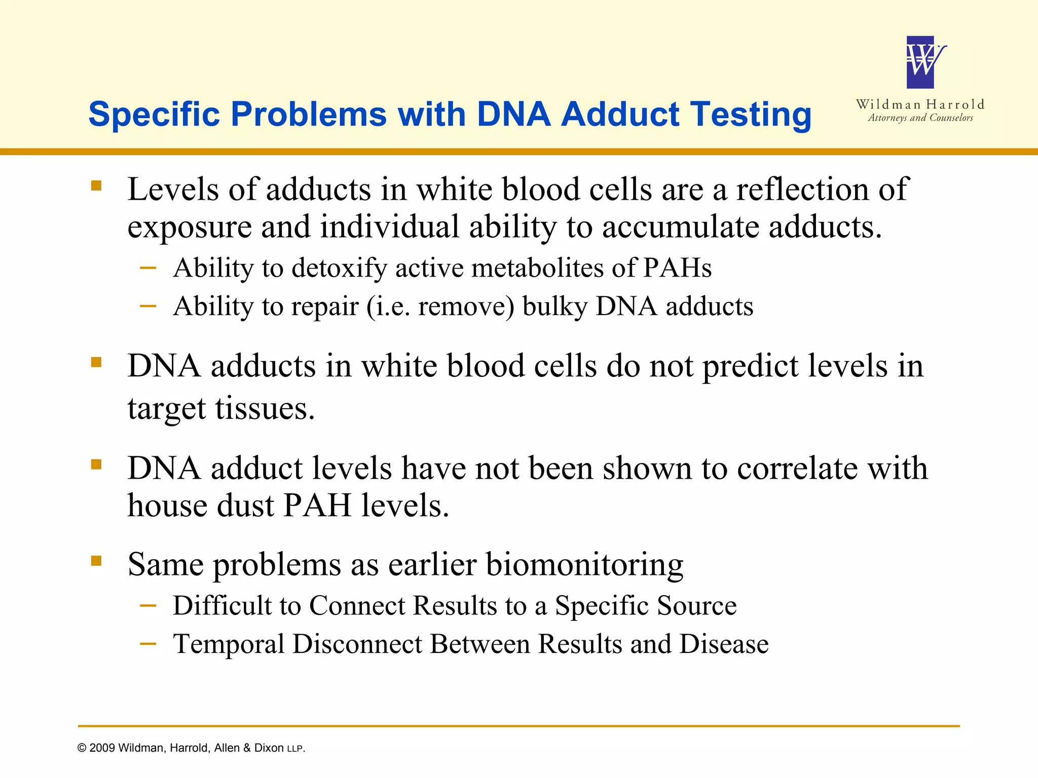 Specific Problems with DNA Adduct Testing Levels of adducts in white blood cells are a reflection of exposure and individual ability to accumulate adducts. Ability to detoxify active metabolites of PAHs Ability to repair (i.e. remove) bulky DNA adducts DNA adducts in white blood cells do not predict levels in target tissues. DNA adduct levels have not been shown to correlate with house dust PAH levels. Same problems as earlier biomonitoring Difficult to Connect Results to a Specific Source Temporal Disconnect Between Results and Disease 