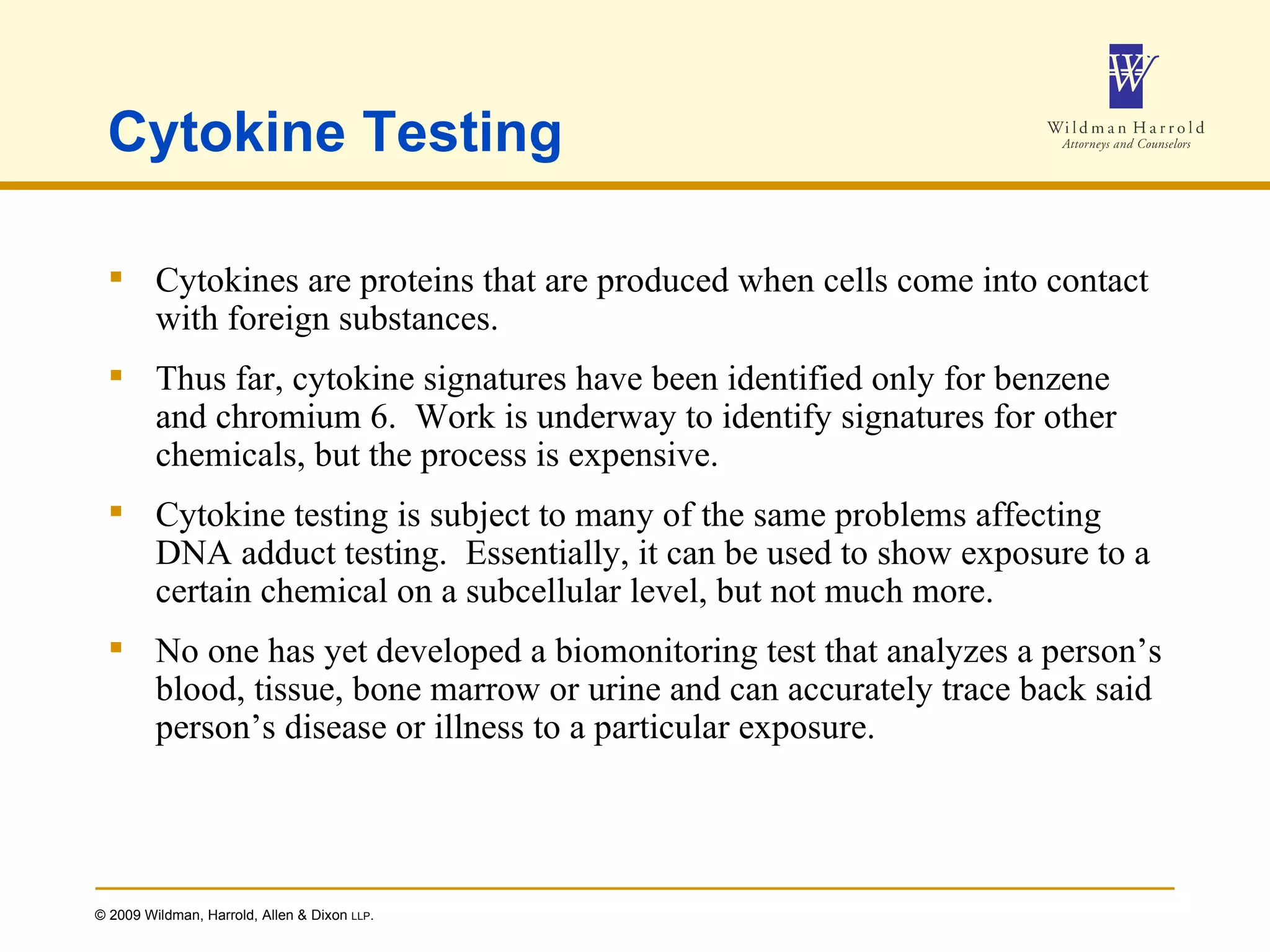 Cytokine Testing Cytokines are proteins that are produced when cells come into contact with foreign substances. Thus far, cytokine signatures have been identified only for benzene and chromium 6.  Work is underway to identify signatures for other chemicals, but the process is expensive. Cytokine testing is subject to many of the same problems affecting DNA adduct testing.  Essentially, it can be used to show exposure to a certain chemical on a subcellular level, but not much more. No one has yet developed a biomonitoring test that analyzes a person’s blood, tissue, bone marrow or urine and can accurately trace back said person’s disease or illness to a particular exposure. 