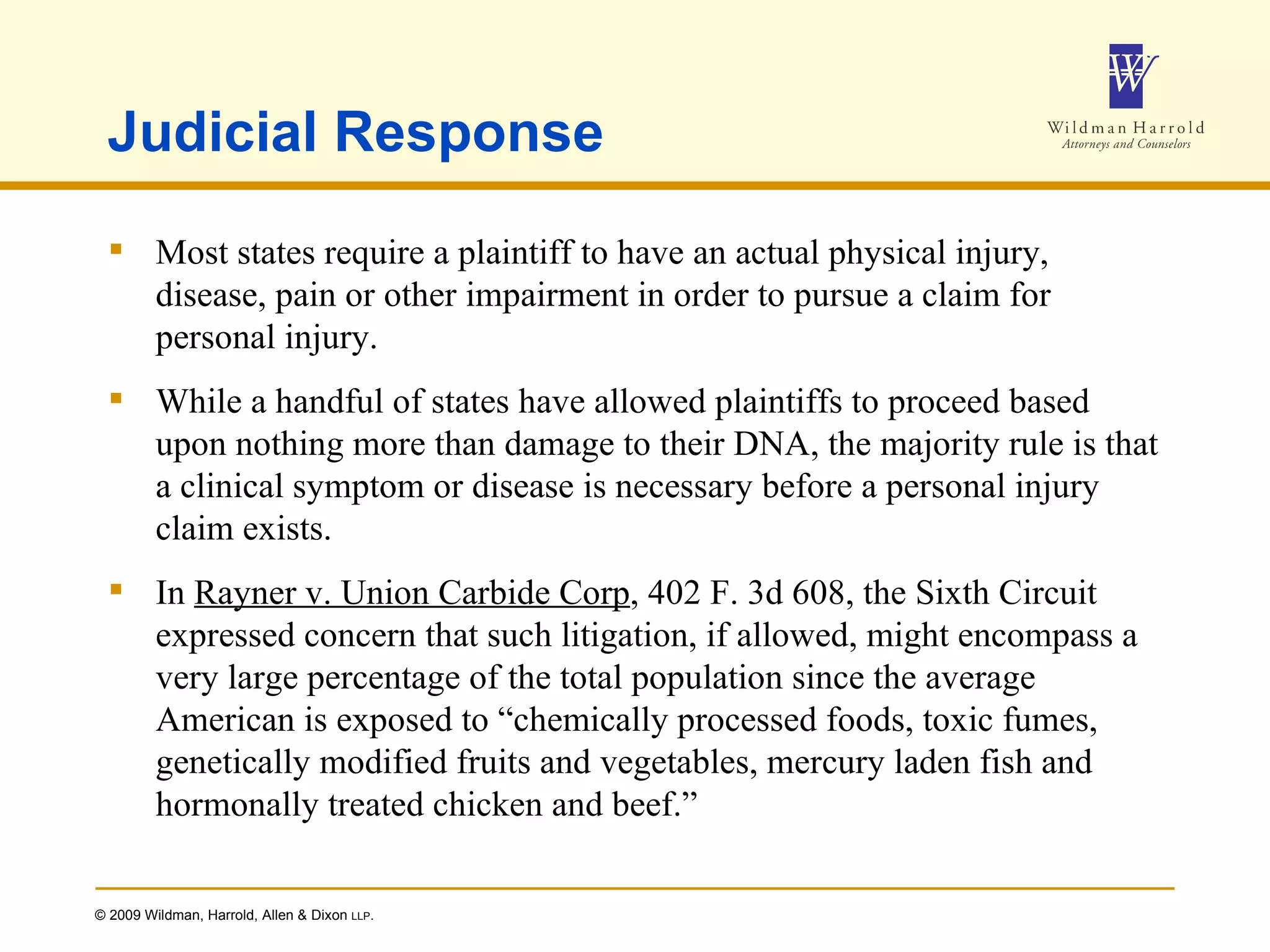 Judicial Response Most states require a plaintiff to have an actual physical injury, disease, pain or other impairment in order to pursue a claim for personal injury. While a handful of states have allowed plaintiffs to proceed based upon nothing more than damage to their DNA, the majority rule is that a clinical symptom or disease is necessary before a personal injury claim exists. In  Rayner v. Union Carbide Corp , 402 F. 3d 608, the Sixth Circuit expressed concern that such litigation, if allowed, might encompass a very large percentage of the total population since the average American is exposed to “chemically processed foods, toxic fumes, genetically modified fruits and vegetables, mercury laden fish and hormonally treated chicken and beef.” 