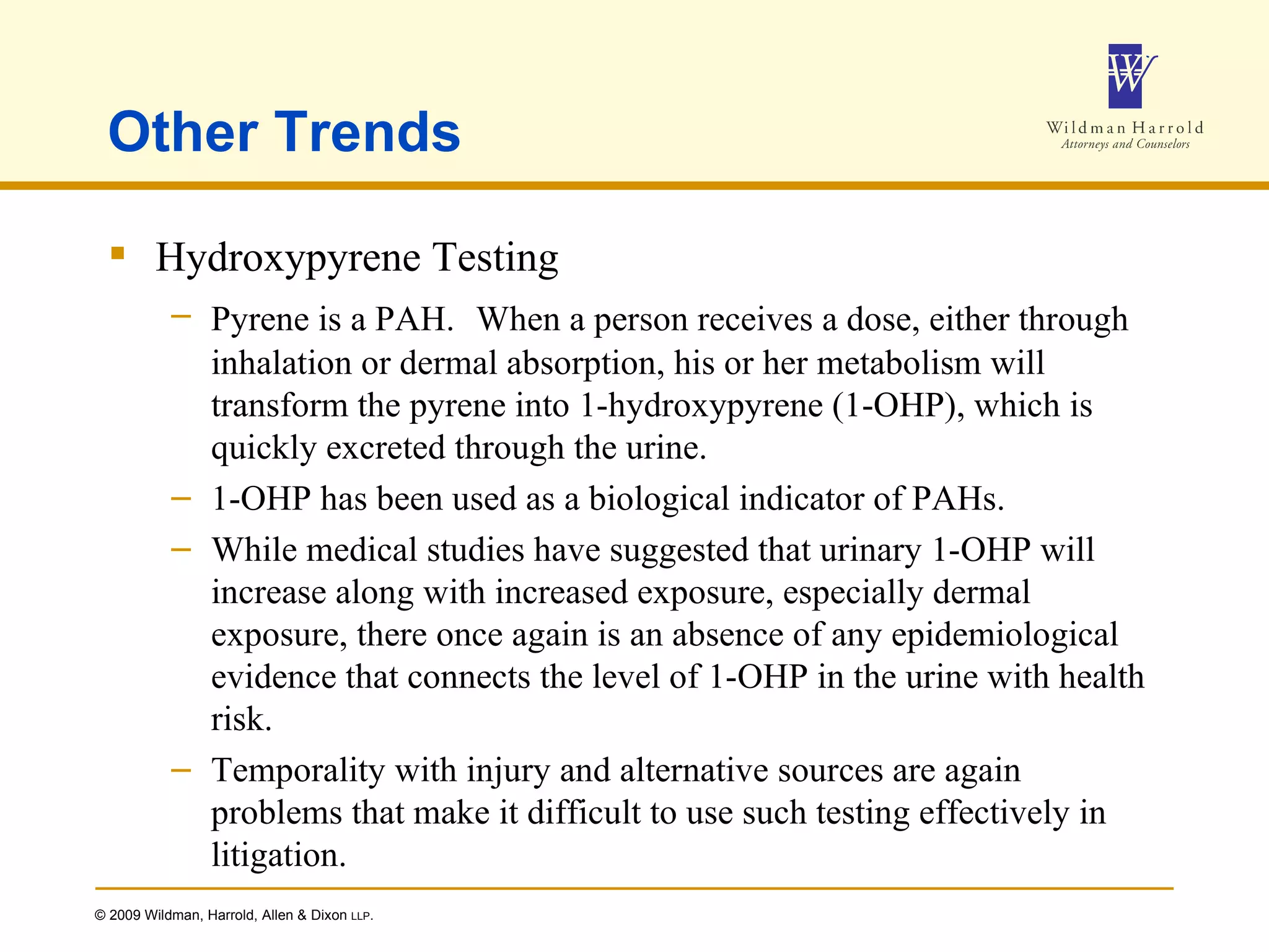 Other Trends Hydroxypyrene Testing Pyrene is a PAH.   When a person receives a dose, either through inhalation or dermal absorption, his or her metabolism will transform the pyrene into 1-hydroxypyrene (1-OHP), which is quickly excreted through the urine. 1-OHP has been used as a biological indicator of PAHs. While medical studies have suggested that urinary 1-OHP will increase along with increased exposure, especially dermal exposure, there once again is an absence of any epidemiological evidence that connects the level of 1-OHP in the urine with health risk. Temporality with injury and alternative sources are again problems that make it difficult to use such testing effectively in litigation. 