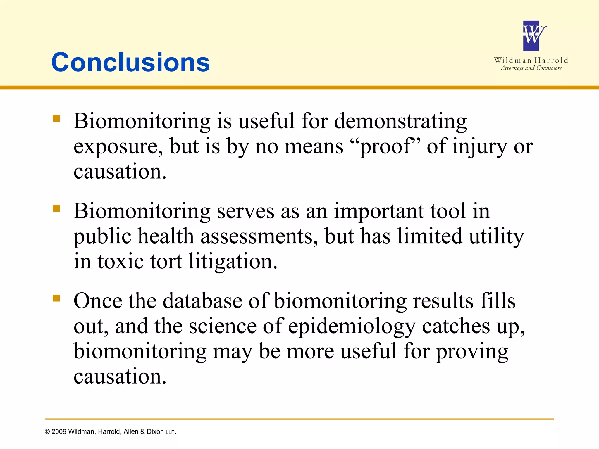 Conclusions Biomonitoring is useful for demonstrating exposure, but is by no means “proof” of injury or causation. Biomonitoring serves as an important tool in public health assessments, but has limited utility in toxic tort litigation. Once the database of biomonitoring results fills out, and the science of epidemiology catches up, biomonitoring may be more useful for proving causation. 