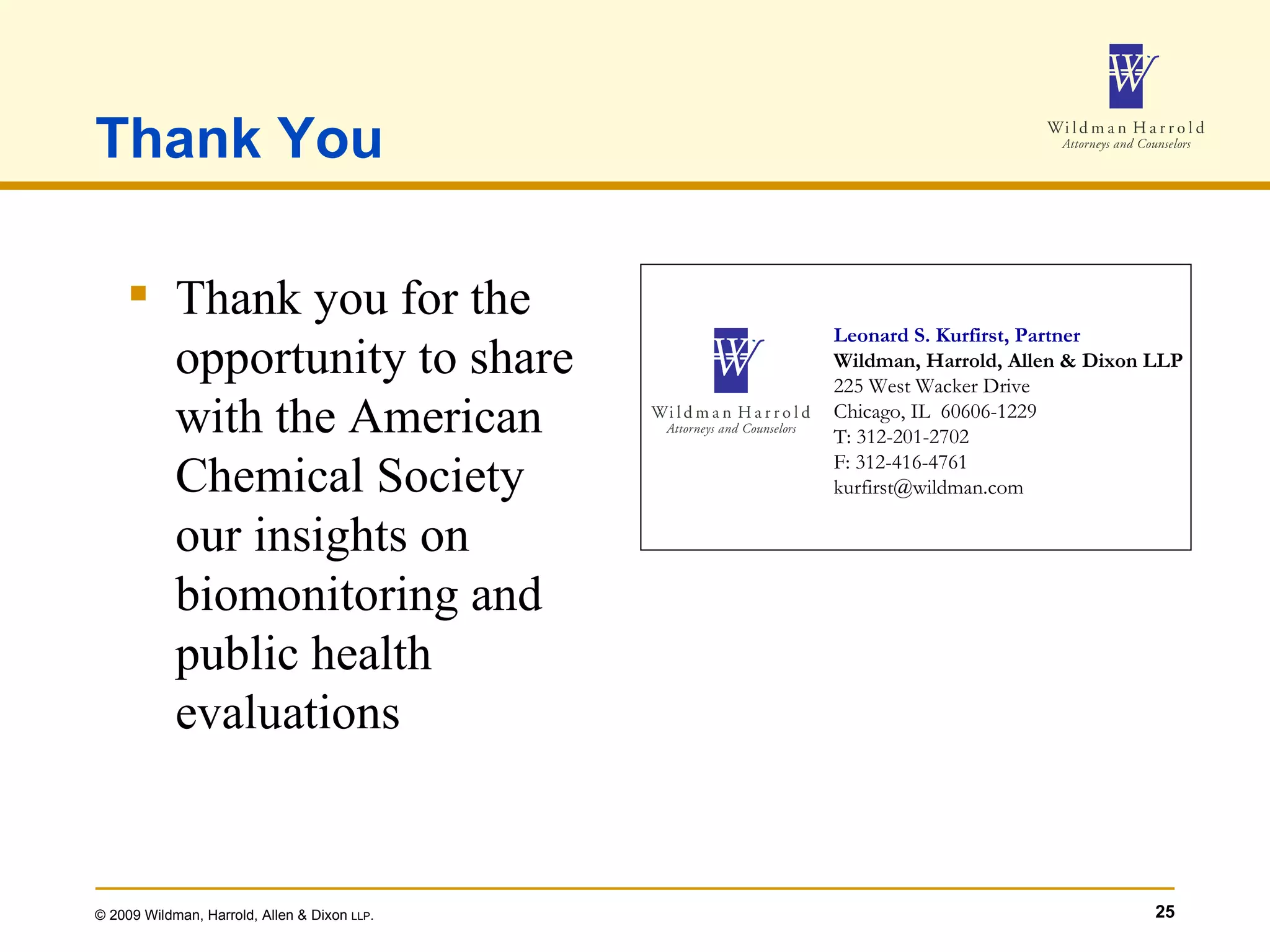 Thank You Thank you for the opportunity to share with the American Chemical Society our insights on biomonitoring and public health evaluations Leonard S. Kurfirst, Partner Wildman, Harrold, Allen & Dixon LLP 225 West Wacker Drive Chicago, IL  60606-1229 T: 312-201-2702 F: 312-416-4761 [email_address] 