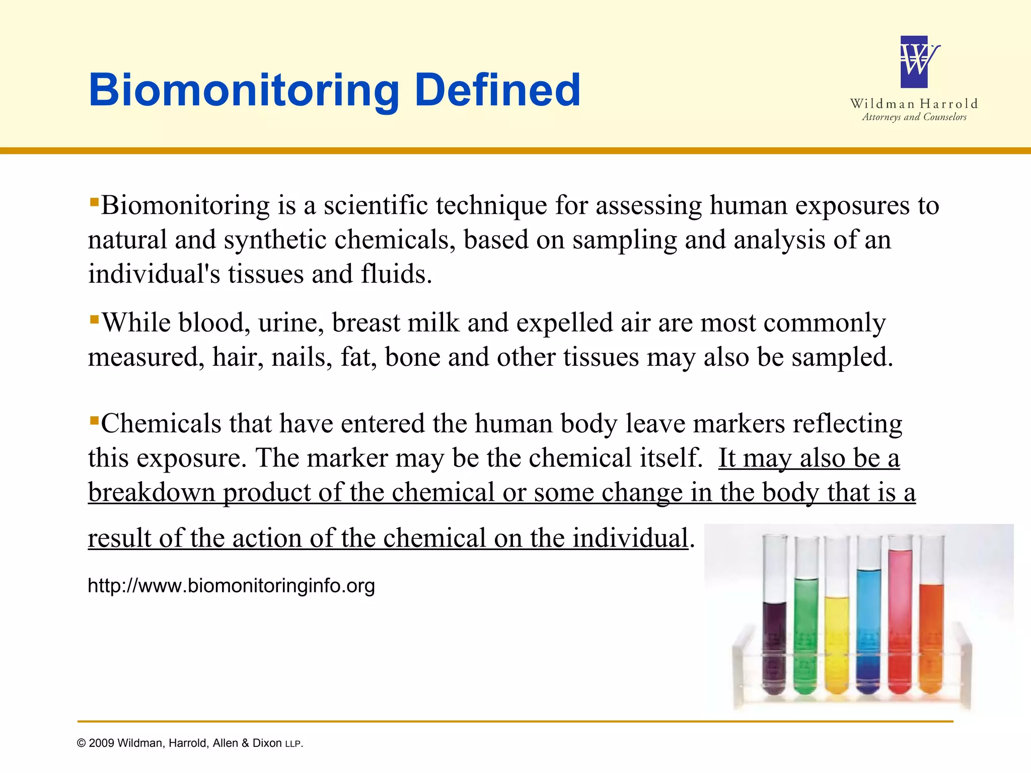 Biomonitoring Defined Biomonitoring is a scientific technique for assessing human exposures to natural and synthetic chemicals, based on sampling and analysis of an individual's tissues and fluids.  While blood, urine, breast milk and expelled air are most commonly measured, hair, nails, fat, bone and other tissues may also be sampled. Chemicals that have entered the human body leave markers reflecting this exposure. The marker may be the chemical itself.  It may also be a breakdown product of the chemical or some change in the body that is a result of the action of the chemical on the individual .   http://www.biomonitoringinfo.org 