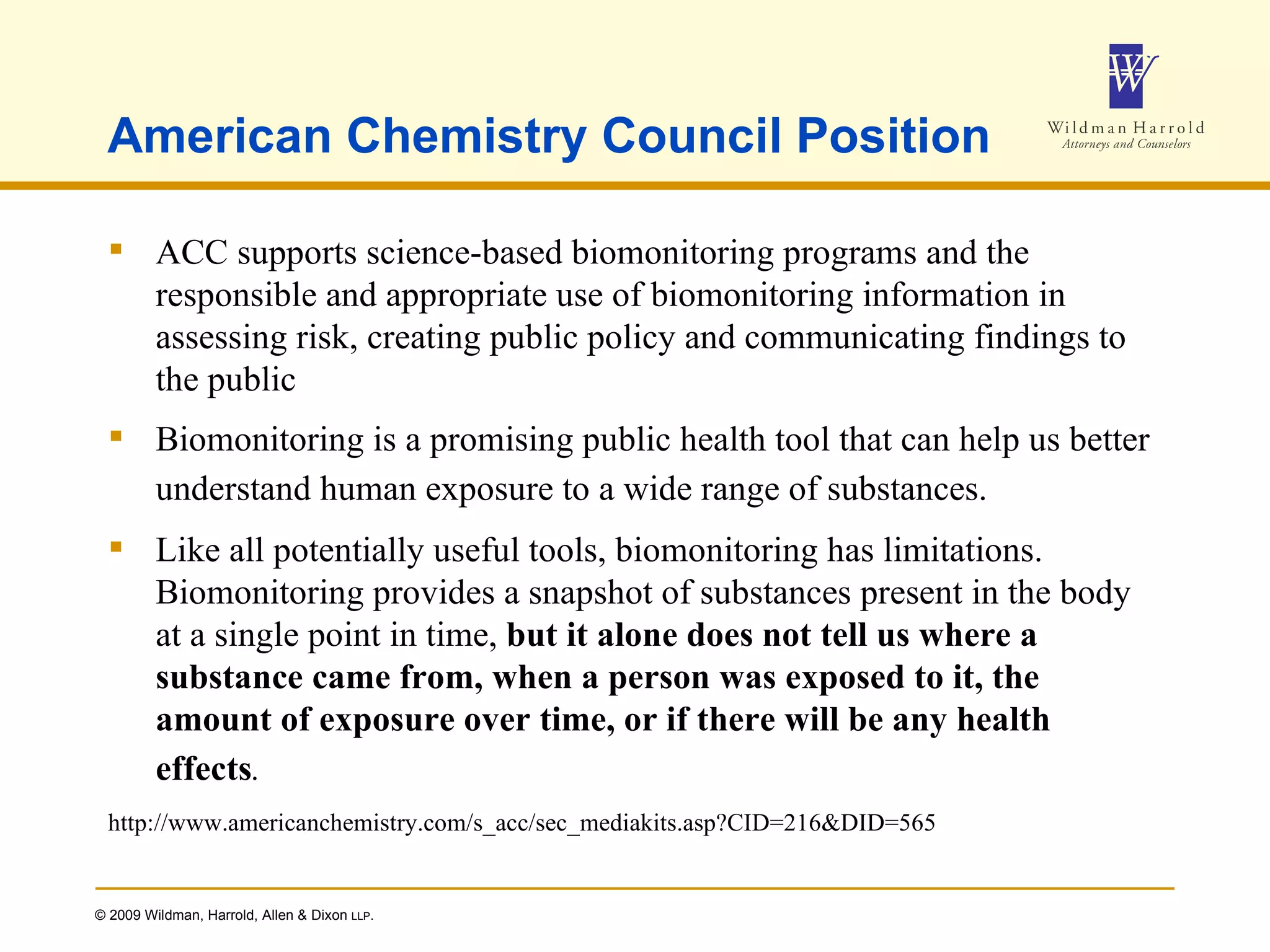 American Chemistry Council Position ACC supports science-based biomonitoring programs and the responsible and appropriate use of biomonitoring information in assessing risk, creating public policy and communicating findings to the public Biomonitoring is a promising public health tool that can help us better understand human exposure to a wide range of substances.   Like all potentially useful tools, biomonitoring has limitations. Biomonitoring provides a snapshot of substances present in the body at a single point in time,  but it alone does not tell us where a substance came from, when a person was exposed to it, the amount of exposure over time, or if there will be any health effects .   http://www.americanchemistry.com/s_acc/sec_mediakits.asp?CID=216&DID=565 