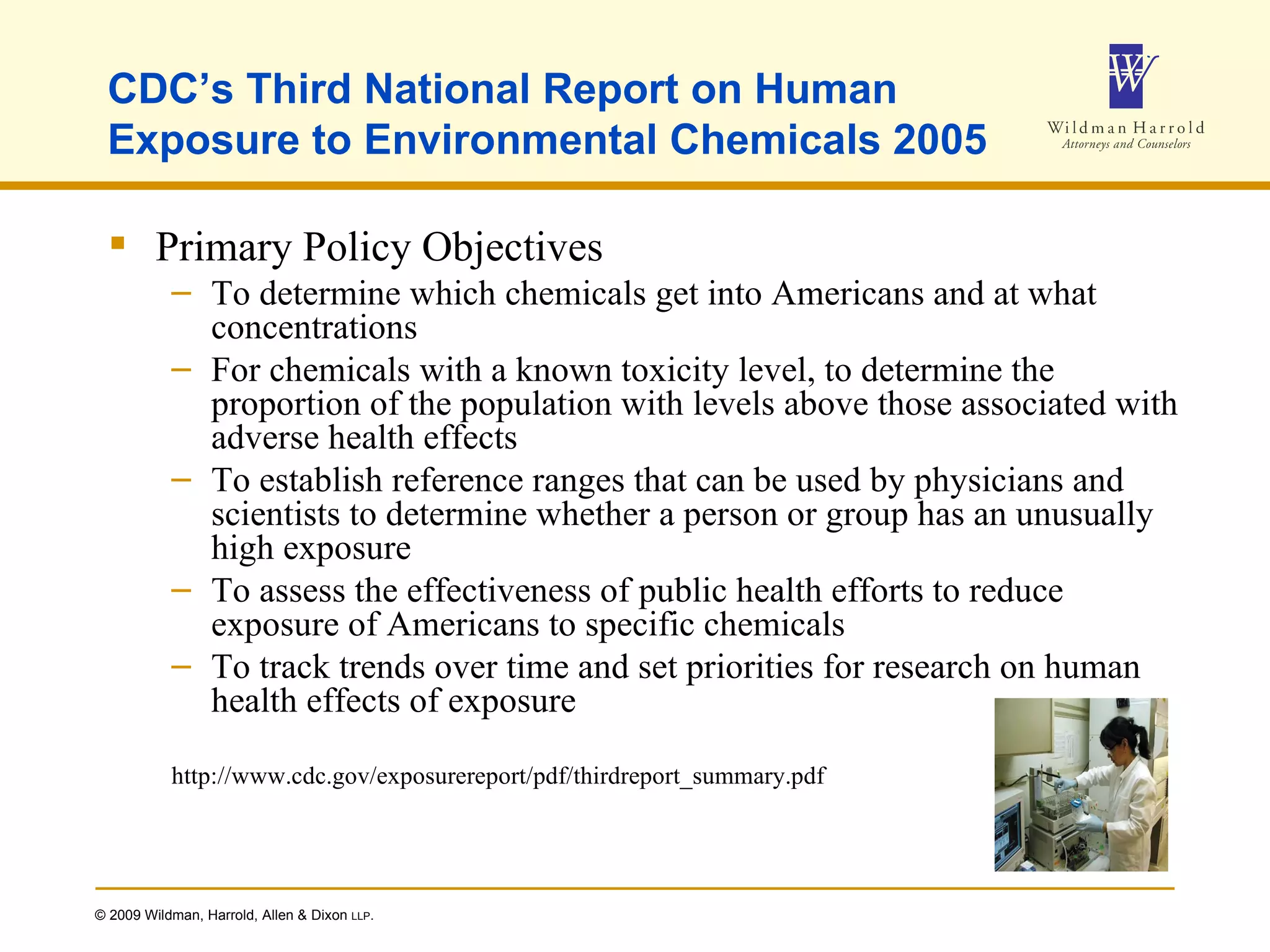CDC’s Third National Report on Human Exposure to Environmental Chemicals 2005 Primary Policy Objectives To determine which chemicals get into Americans and at what concentrations For chemicals with a known toxicity level, to determine the proportion of the population with levels above those associated with adverse health effects To establish reference ranges that can be used by physicians and scientists to determine whether a person or group has an unusually high exposure To assess the effectiveness of public health efforts to reduce exposure of Americans to specific chemicals To track trends over time and set priorities for research on human health effects of exposure http://www.cdc.gov/exposurereport/pdf/thirdreport_summary.pdf   