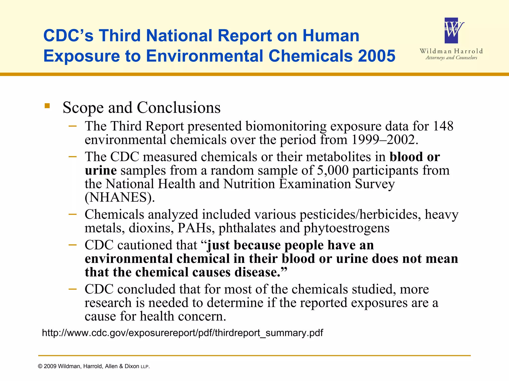CDC’s Third National Report on Human Exposure to Environmental Chemicals 2005 Scope and Conclusions The Third Report presented biomonitoring exposure data for 148 environmental chemicals over the period from 1999–2002. The CDC measured chemicals or their metabolites in  blood or urine  samples from a random sample of 5,000 participants from the National Health and Nutrition Examination Survey (NHANES).  Chemicals analyzed included various pesticides/herbicides, heavy metals, dioxins, PAHs, phthalates and phytoestrogens CDC cautioned that “ just because people have an environmental chemical in their   blood or urine does not mean that the chemical causes disease.” CDC concluded that for most of the chemicals studied, more research is needed to determine if the reported exposures are a cause for health concern. http://www.cdc.gov/exposurereport/pdf/thirdreport_summary.pdf 