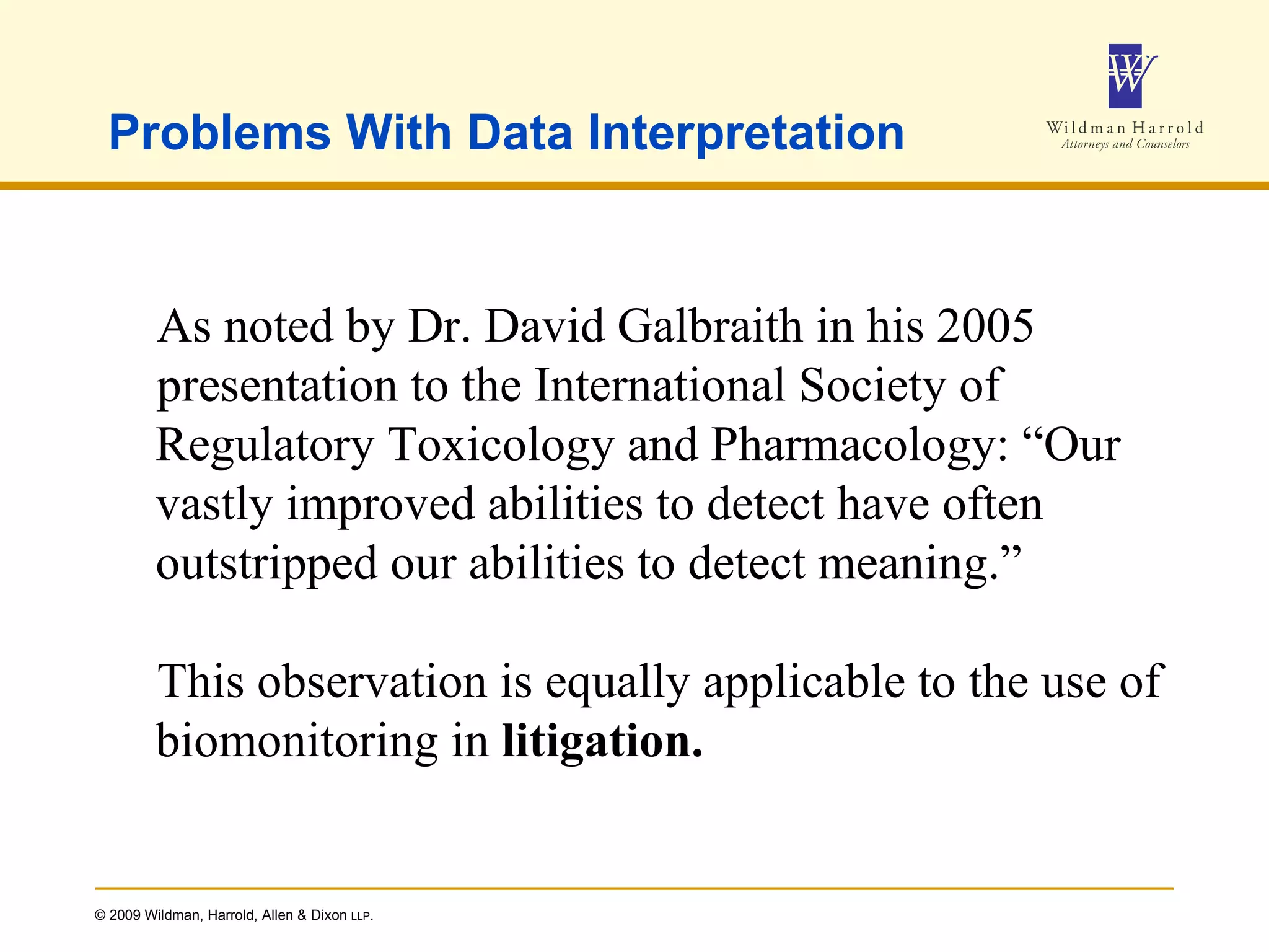 Problems With Data Interpretation As noted by Dr. David Galbraith in his 2005 presentation to the International Society of Regulatory Toxicology and Pharmacology: “Our vastly improved abilities to detect have often outstripped our abilities to detect meaning.” This observation is equally applicable to the use of biomonitoring in  litigation. 