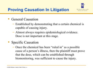 Proving Causation In Litigation General Causation Established by demonstrating that a certain chemical is capable of causing injury. Almost always requires epidemiological evidence.  Dose is not important at this stage. Specific Causation Once the chemical has been “ruled in” as a possible cause of a person’s illness, then the plaintiff must prove that the dose, which can be established through biomonitoring, was sufficient to cause the injury. 