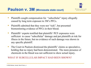 Paulson v. 3M  (Minnesota state court) Plaintiffs sought compensation for  “subcellular” injury allegedly caused by long term exposure to 3M’s PFCs. Plaintiffs admitted that they were not “sick”, but presented biomonitoring evidence of PFCs in their blood. Plaintiffs’ experts testified that plaintiffs’ PCF exposures were sufficient  to cause “subcellular” damage and put plaintiffs at risk for illness in the future, but no evidence of such damage was shown in any specific plaintiff. The Court in Paulson dismissed the plaintiffs’ claims as speculative, holding that no injury had been demonstrated.  The mere presence of chemicals in the blood was not sufficient to show actual injury. WHAT IF SUBCELLULAR IMPACT HAD BEEN SHOWN? 