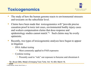 Toxicogenomics The study of how the human genome reacts to environmental stressors and toxicants on the subcellular level. Claims have been made that  toxicogenomics will “provide precise causation proof in toxic tort cases, environmental bodily injury cases and workers compensation claims that dose-response and epidemiology studies cannot match.” *   Such claims may be overly optimistic. Recently, two types of toxicogenomic analyses have begun to appear in litigation DNA Adduct testing Most commonly applied to PAH exposures Cytokine testing Presently used to “rule” out exposure to benzene and chromium 6 *Dr. Bruce Gillis, Mealy’s Emerging Toxic Torts, Vol. 16, #24, March 18, 2008 
