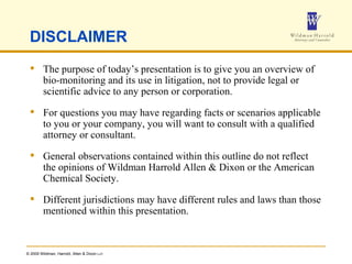 DISCLAIMER The purpose of today’s presentation is to give you an overview of bio-monitoring and its use in litigation, not to provide legal or scientific advice to any person or corporation. For questions you may have regarding facts or scenarios applicable to you or your company, you will want to consult with a qualified attorney or consultant.  General observations contained within this outline do not reflect the opinions of Wildman Harrold Allen & Dixon or the American Chemical Society. Different jurisdictions may have different rules and laws than those mentioned within this presentation. 