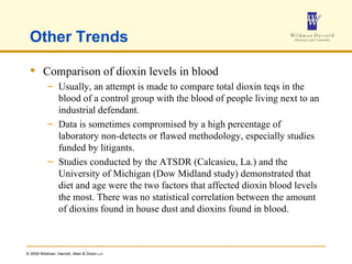 Other Trends Comparison of dioxin levels in blood Usually, an attempt is made to compare total dioxin teqs in the blood of a control group with the blood of people living next to an industrial defendant.  Data is sometimes compromised by a high percentage of laboratory non-detects or flawed methodology, especially studies funded by litigants. Studies conducted by the ATSDR (Calcasieu, La.) and the University of Michigan (Dow Midland study) demonstrated that diet and age were the two factors that affected dioxin blood levels the most. There was no statistical correlation between the amount of dioxins found in house dust and dioxins found in blood. 
