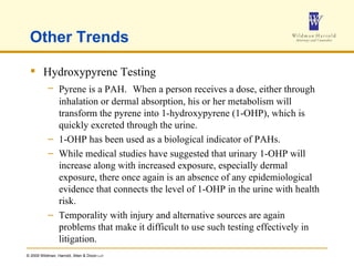 Other Trends Hydroxypyrene Testing Pyrene is a PAH.   When a person receives a dose, either through inhalation or dermal absorption, his or her metabolism will transform the pyrene into 1-hydroxypyrene (1-OHP), which is quickly excreted through the urine. 1-OHP has been used as a biological indicator of PAHs. While medical studies have suggested that urinary 1-OHP will increase along with increased exposure, especially dermal exposure, there once again is an absence of any epidemiological evidence that connects the level of 1-OHP in the urine with health risk. Temporality with injury and alternative sources are again problems that make it difficult to use such testing effectively in litigation. 