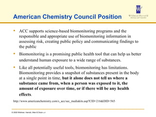 American Chemistry Council Position ACC supports science-based biomonitoring programs and the responsible and appropriate use of biomonitoring information in assessing risk, creating public policy and communicating findings to the public Biomonitoring is a promising public health tool that can help us better understand human exposure to a wide range of substances.   Like all potentially useful tools, biomonitoring has limitations. Biomonitoring provides a snapshot of substances present in the body at a single point in time,  but it alone does not tell us where a substance came from, when a person was exposed to it, the amount of exposure over time, or if there will be any health effects .   http://www.americanchemistry.com/s_acc/sec_mediakits.asp?CID=216&DID=565 