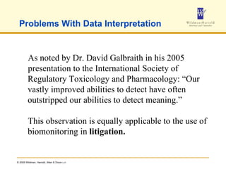 Problems With Data Interpretation As noted by Dr. David Galbraith in his 2005 presentation to the International Society of Regulatory Toxicology and Pharmacology: “Our vastly improved abilities to detect have often outstripped our abilities to detect meaning.” This observation is equally applicable to the use of biomonitoring in  litigation. 