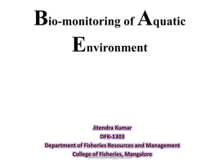 Bio-monitoring of Aquatic
Environment
Jitendra Kumar
DFK-1303
Department of Fisheries Resources and Management
College of Fisheries, Mangalorejitenderanduat@gmail.com
 
