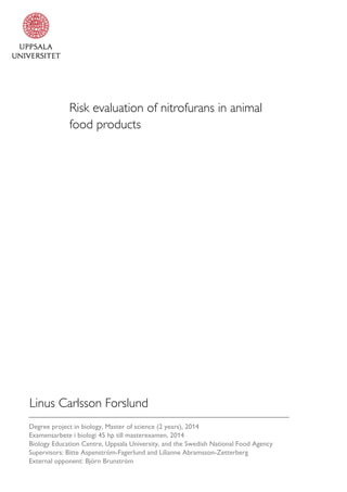 Risk evaluation of nitrofurans in animal
food products
Linus Carlsson Forslund
Degree project in biology, Master of science (2 years), 2014
Examensarbete i biologi 45 hp till masterexamen, 2014
Biology Education Centre, Uppsala University, and the Swedish National Food Agency
Supervisors: Bitte Aspenström-Fagerlund and Lilianne Abramsson-Zetterberg
External opponent: Björn Brunström
 