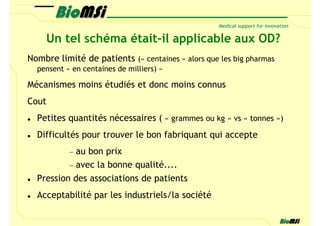 Un tel schéma était-il applicable aux OD?
Nombre limité de patients (« centaines » alors que les big pharmas
  pensent « en centaines de milliers) »

Mécanismes moins étudiés et donc moins connus
Cout
  Petites quantités nécessaires ( « grammes ou kg » vs « tonnes »)
  Difficultés pour trouver le bon fabriquant qui accepte
           −au bon prix
          − avec la bonne qualité....
  Pression des associations de patients
  Acceptabilité par les industriels/la société
 