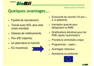 Quelques avantages...
                              Exclusivité de marché (10 ans +
 Facilité de recrutement      2, si pédiatrie)

 Travail avec KOL plus aisé   Inscription gratuite pour
 (mais mondial)               désignation et AMM

 Classes de médicaments       Gratifications étendues pour les
                              PME (après l'autorisation)
 Peu d'EI (reports)
                              Procédure centralisée unique
 Un pied dans le marché
                              Programmes « cadre »
 EU Incentives                Avantages nationaux
                              Assistance au protocole
 
