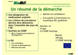 Un résumé de la démarche
Une désignation de             Opinion sur candidature
médicament orphelin            Avis auprès la Commission sur
Les critères de prévalence     la politique OD, guidelines
doivent être démontrés
dans l’ensemble des pays de Attendu/ an
l’UE.                       15 app.
Soumise au COMP             4-5 COMP meetings
   NB: à n’importe quel moment du
   développement                             Réalisé
                                             100 app.
si OK                                        11 COMP meetings
   Avis scientifique,
   Conseils au développement,
   Réduction des taxes
 