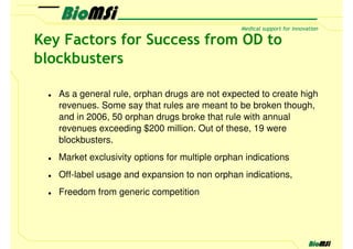Key Factors for Success from OD to
blockbusters

   As a general rule, orphan drugs are not expected to create high
   revenues. Some say that rules are meant to be broken though,
   and in 2006, 50 orphan drugs broke that rule with annual
   revenues exceeding $200 million. Out of these, 19 were
   blockbusters.
   Market exclusivity options for multiple orphan indications
   Off-label usage and expansion to non orphan indications,
   Freedom from generic competition
 