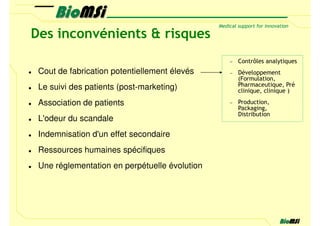 Des inconvénients & risques
                                               −   Contrôles analytiques
 Cout de fabrication potentiellement élevés    −   Développement
                                                   (Formulation,
 Le suivi des patients (post-marketing)            Pharmaceutique, Pré
                                                   clinique, clinique )

 Association de patients                       −   Production,
                                                   Packaging,
                                                   Distribution
 L'odeur du scandale
 Indemnisation d'un effet secondaire
 Ressources humaines spécifiques
 Une réglementation en perpétuelle évolution
 