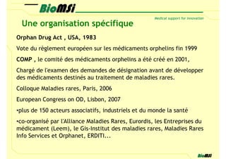 Une organisation spécifique
Orphan Drug Act , USA, 1983
Vote du règlement européen sur les médicaments orphelins fin 1999
COMP , le comité des médicaments orphelins a été créé en 2001,
Chargé de l'examen des demandes de désignation avant de développer
des médicaments destinés au traitement de maladies rares.
Colloque Maladies rares, Paris, 2006
European Congress on OD, Lisbon, 2007
•plus de 150 acteurs associatifs, industriels et du monde la santé
•co-organisé par l'Alliance Maladies Rares, Eurordis, les Entreprises du
médicament (Leem), le Gis-Institut des maladies rares, Maladies Rares
Info Services et Orphanet, ERDITI...
 