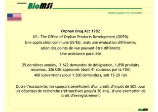 Orphan Drug Act 1982
         US : The Office of Orphan Products Development (OOPD)
     Une application commune US/EU, mais une évaluation différente,
              selon des points de vue pouvant être différents
                         Une assistance parallèle

   25 dernières années, 2.622 demandes de désignation, 1,850 produits
        reconnus, 326 ODs approuvés (dont 41 soutenus par la FDA)
          400 subventions (pour 1.500 demandes), soit 15–20 /an

Outre l’exclusivité, les sponsors bénéficient d’un crédit d’impôt de 50% pour
les dépenses de recherche (rétroactives jusqu’à 20 ans), d’une exemption de
                            droit d’enregistrement
 
