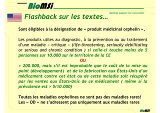 Flashback sur les textes…
Sont éligibles à la désignation de « produit médicinal orphelin »,

Les produits utiles au diagnostic, à la prévention ou au traitement
d’une maladie « critique » (life-threatening, seriously debilitating
or serious and chronic condition ) si celle-ci touche moins de 5
personnes sur 10.000 sur le territoire de la CE
                                 OU
> 200.000, mais s’il est improbable que le coût de la mise au
point (développement) et de la fabrication aux États-Unis d'un
médicament contre cet état ou de cette maladie soit récupéré
par les ventes aux États-Unis de ce médicament ( même si la
prévalence est > 5/10.000)

Toutes les maladies orphelines ne sont pas des maladies rares!
Les « OD » ne s’adressent pas uniquement aux maladies rares
 