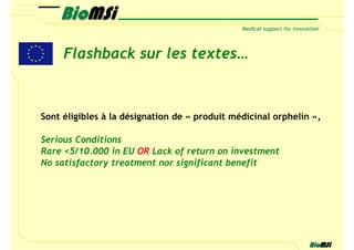 Flashback sur les textes…



Sont éligibles à la désignation de « produit médicinal orphelin »,

Serious Conditions
Rare <5/10.000 in EU OR Lack of return on investment
No satisfactory treatment nor significant benefit
 