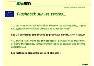 Flashback sur les textes…

“... patients with such conditions deserve the same quality, safety
and efficacy in medicinal products as other patients”

Les OD devraient être soumis au processus d'évaluation habituel

“... that it is intended for the diagnosis, prevention or treatment
of a life-threatening, seriously debilitating or serious and chronic
condition (…)

Les méthodes diagnostiques sont éligibles ++
 