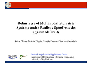 Robustness of Multimodal Biometric
      Systems under Realistic Spoof Attacks
               against All Traits

     Zahid Akhtar, Battista Biggio, Giorgio Fumera, Gian Luca Marcialis




                     Pattern Recognition and Applications Group
P R A G              Department of Electrical and Electronic Engineering
                     University of Cagliari, Italy
 