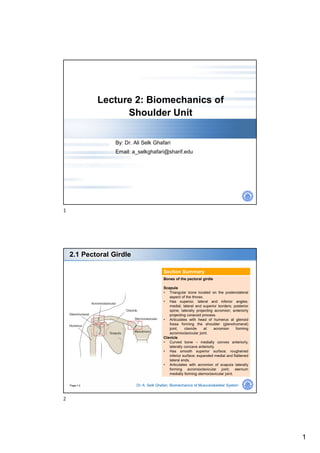 1
Lecture 2: Biomechanics of
Shoulder Unit
By: Dr. Ali Selk Ghafari
Email: a_selkghafari@sharif.edu
Page  2
2.1 Pectoral Girdle
Dr. A. Selk Ghafari, Biomechanics of Musculoskeletal System
Section Summary
Bones of the pectoral girdle
Scapula
• Triangular bone located on the posterolateral
aspect of the thorax.
• Has superior, lateral and inferior angles;
medial, lateral and superior borders; posterior
spine; laterally projecting acromion; anteriorly
projecting coracoid process.
• Articulates with head of humerus at glenoid
fossa forming the shoulder (glenohumeral)
joint; clavicle at acromion forming
acromioclavicular joint.
Clavicle
• Curved bone – medially convex anteriorly,
laterally concave anteriorly.
• Has smooth superior surface; roughened
inferior surface; expanded medial and flattened
lateral ends.
• Articulates with acromion of scapula laterally
forming acromioclavicular joint; sternum
medially forming sternoclavicular joint.
1
2
 