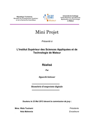 République Tunisienne
Ministère de l’Enseignement Supérieur
et de la Recherche Scientifique
Université de Carthage
Institut Supérieur des Sciences
Appliquées et de Technologie
de Mateur
Mini Projet
Présenté à
L’Institut Supérieur des Sciences Appliquées et de
Technologie de Mateur
Réalisé
Par
Dguechi Intissar
Biométrie d’empreinte digitale
Soutenu le 23 Mai 2013 devant la commission de jury :
Mme. Wala Touhami Présidente
.
Hela Mahersia Encadreure
 