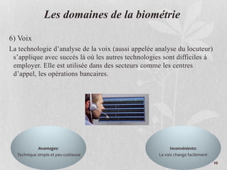 Les domaines de la biométrie
6) Voix
La technologie d’analyse de la voix (aussi appelée analyse du locuteur)
s’applique avec succès là où les autres technologies sont difficiles à
employer. Elle est utilisée dans des secteurs comme les centres
d’appel, les opérations bancaires.
Avantages:
Technique simple et peu coûteuse
Inconvénients:
La voix change facilement
10
 