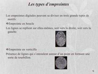 Les types d’empreintes
Les empreintes digitales peuvent se diviser en trois grands types de
motifs:
Empreinte en boucle
Les lignes se replient sur elles-mêmes, soit vers la droite, soit vers la
gauche.
Empreinte en verticille
Présence de lignes qui s’enroulent autour d’un point en formant une
sorte de tourbillon.
13
 