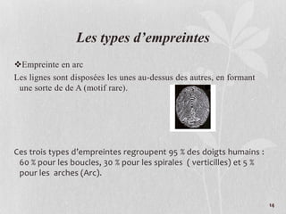 Les types d’empreintes
Empreinte en arc
Les lignes sont disposées les unes au-dessus des autres, en formant
une sorte de de A (motif rare).
Ces trois types d’empreintes regroupent 95 % des doigts humains :
60 % pour les boucles, 30 % pour les spirales ( verticilles) et 5 %
pour les arches (Arc).
14
 
