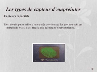 Les types de capteur d’empreintes
Capteurs capacitifs
Il est de très petite taille, d’une durée de vie assez longue, son coût est
intéressant. Mais, il est fragile aux décharges électrostatiques.
16
 
