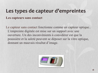 Les types de capteur d’empreintes
Les capteurs sans contact
Le capteur sans contact fonctionne comme un capteur optique..
L'empreinte digitale est mise sur un support avec une
ouverture. Un des inconvénients à considérer est que la
poussière et la saleté peuvent se déposer sur la vitre optique,
donnant un mauvais résultat d’image.
18
 