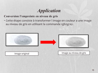 25
Application
Conversion l’empreinte en niveau de gris
• Cette étape consiste à transformer l image en couleur a une image
au niveau de gris en utilisant la commande rgb2gray.
Image original Image au niveau de gris
 
