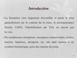 Introduction
• La biométrie s'est largement diversifiée et porte le plus
généralement sur le contour de la main, la reconnaissance
faciale, l'ADN, l'identification par l'iris ou encore par
la voix.
• De nombreuses entreprises, enseignes commerciales, écoles,
mairies, hôpitaux, aéroports, etc. ont déjà recours à un
système biométrique, pour des raisons diverses.
3
 