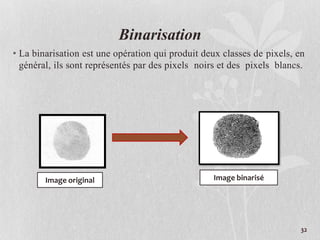 Binarisation
• La binarisation est une opération qui produit deux classes de pixels, en
général, ils sont représentés par des pixels noirs et des pixels blancs.
Image binariséImage original
32
 
